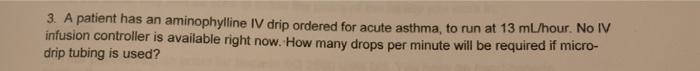 3. A patient has an aminophylline IV drip ordered for acute asthma, to run at 13 ml/hour. No IV infusion controller is availa