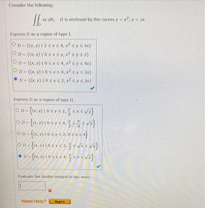 Consider the following. \( \iint_{D} x y d A, D \) is enclosed by the curves \( y=x^{2}, y=2 x \) Express \( D \) as a region