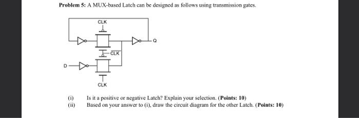 Problem 5: A MUX-based Latch can be designed as follows using transmission gates.
(i) Is it a positive or negative Latch? Exp