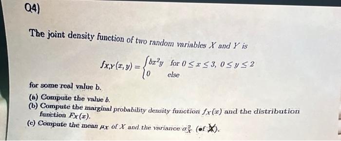 Q4)
The joint density function of two random variables X and Y is
fx,y (z,y) = (bz²y for 0 ? x ? 3,0 ? y ?2
else
for some rea