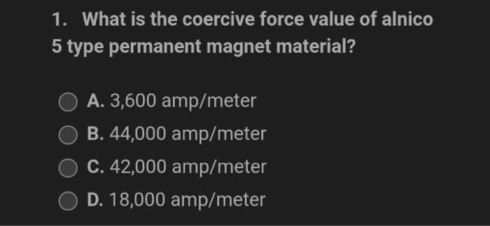 1. What is the coercive force value of alnico
5 type permanent magnet material?
A. 3,600 amp/meter
B. 44,000 amp/meter
C. 42,