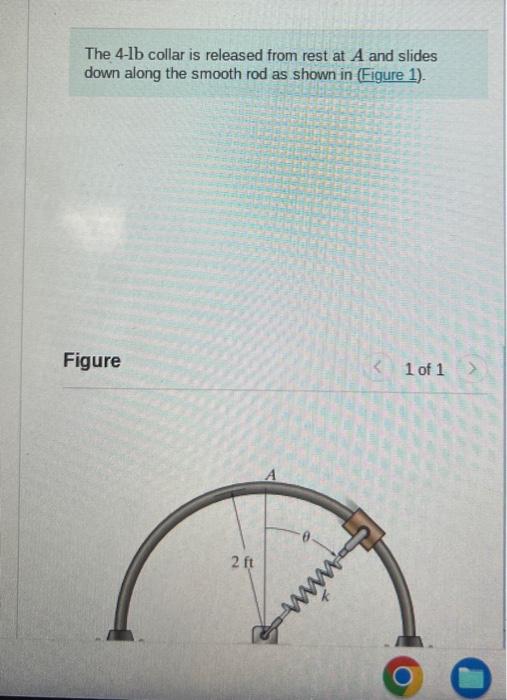 The 4-1b collar is released from rest at \( A \) and slides down along the smooth rod as shown in (Figure 1).
Figure
1 of 1