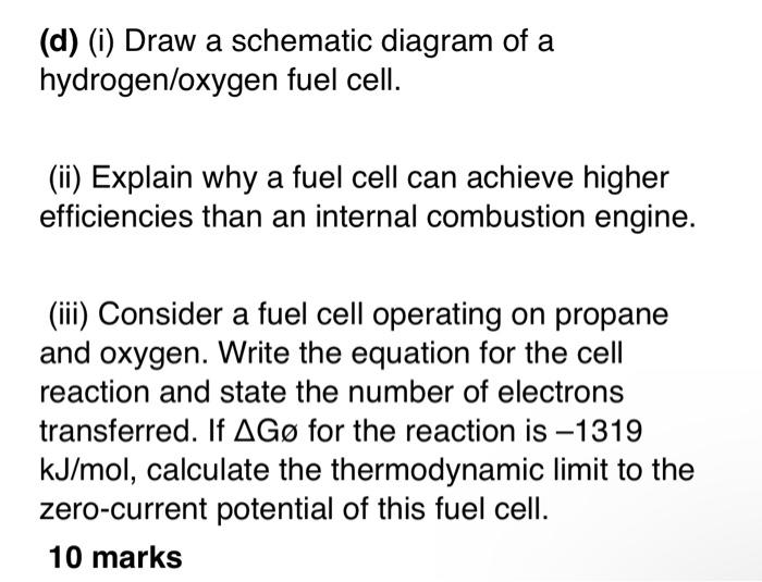 (d) (i) Draw a schematic diagram of a hydrogen/oxygen fuel cell.
(ii) Explain why a fuel cell can achieve higher efficiencies