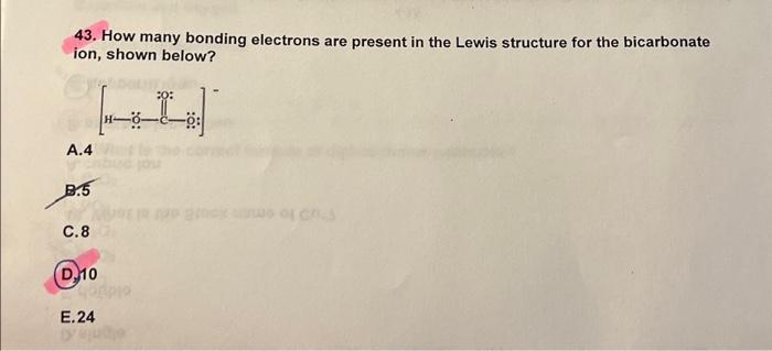 43. How many bonding electrons are present in the Lewis structure for the bicarbonate ion, shown below?
A. 4
B.5
C. 8
(D.) 10