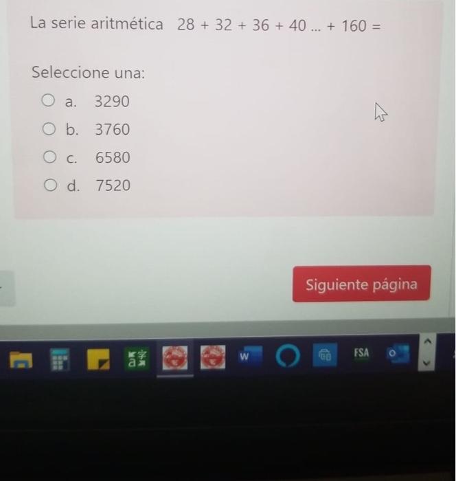 La serie aritmética 28 + 32 + 36 + 40 ... + 160 = Seleccione una: O a. 3290 w O b. 3760 O c. 6580 O d. 7520 Siguiente página