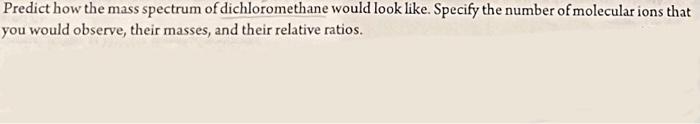 Predict how the mass spectrum of dichloromethane would look like. Specify the number of molecular ions that you would observe