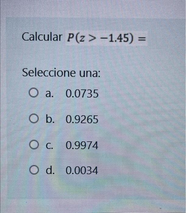 Calcular P(Z > -1.45) = Seleccione una: O a. 0.0735 O b. 0.9265 О с. O d. 0.0034 0.9974