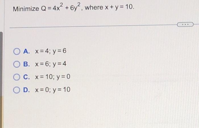 Minimize \( Q=4 x^{2}+6 y^{2} \), where \( x+y=10 \) A. \( x=4 ; y=6 \) B. \( x=6 ; y=4 \) C. \( x=10 ; y=0 \) D. \( x=0 ; y=