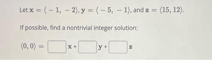 Let \( \mathbf{x}=\langle-1,-2\rangle, \mathbf{y}=\langle-5,-1\rangle \), and \( \mathbf{z}=\langle 15,12\rangle \). If possi