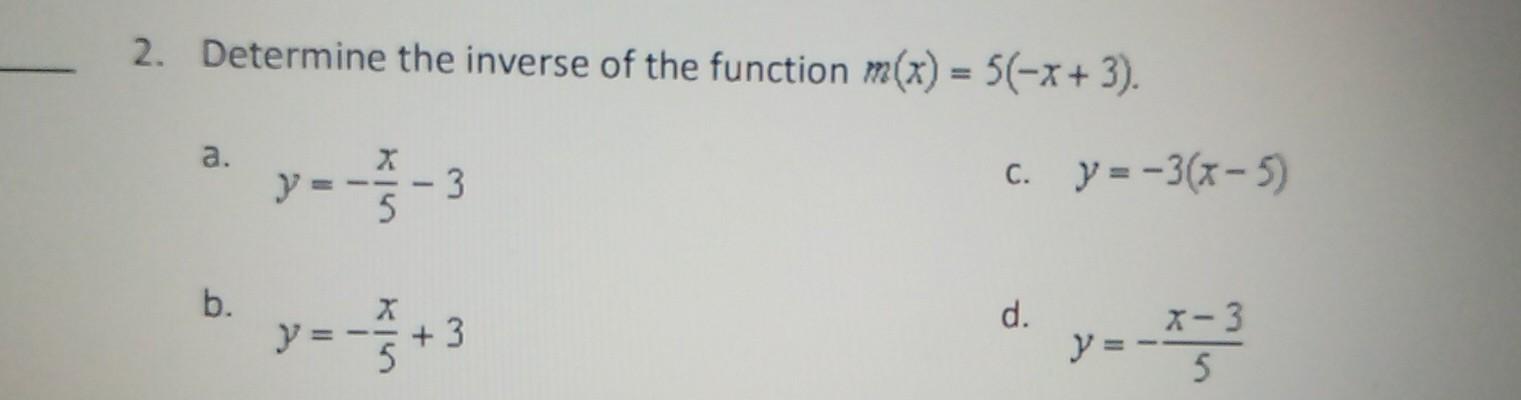 2. Determine the inverse of the function \( m(x)=5(-x+3) \). a. \( y=-\frac{x}{5}-3 \) c. \( y=-3(x-5) \) b. \( y=-\frac{x}{5