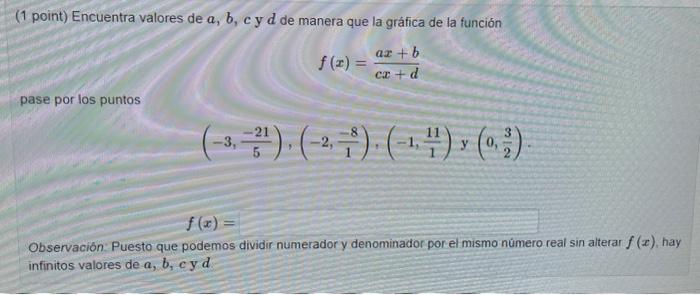 (1 point) Encuentra valores de \( a, b, c \) y \( d \) de manera que la gráfica de la función \[ f(x)=\frac{a x+b}{c x+d} \]