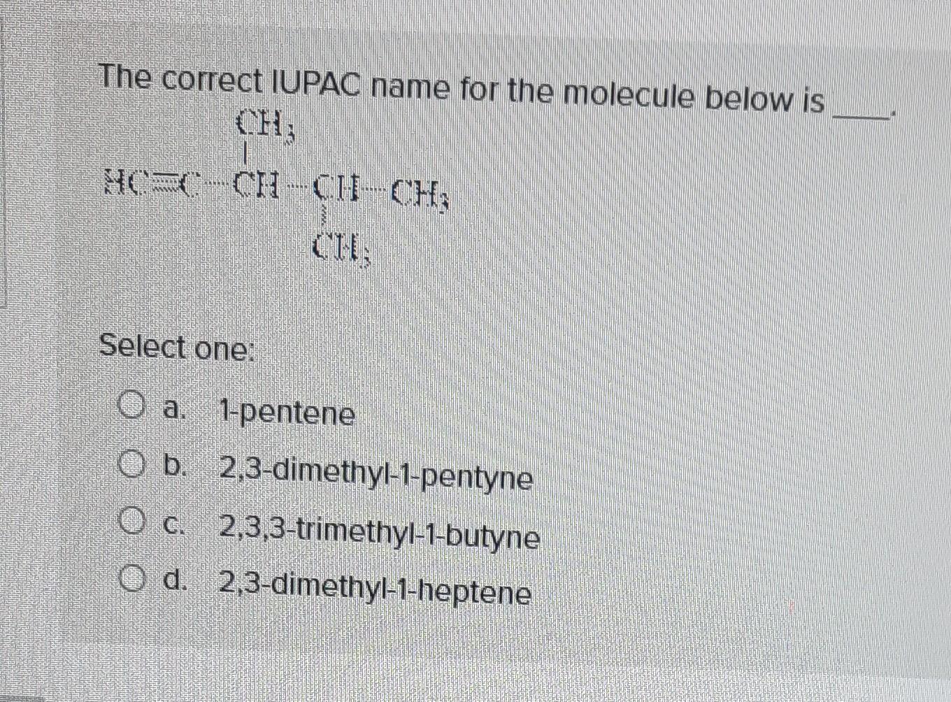 The correct IUPAC name for the molecule below is
Select one:
a. 1-pentene
b. 2,3-dimethyl-1-pentyne
c. 2,3,3-trimethyl-1-buty