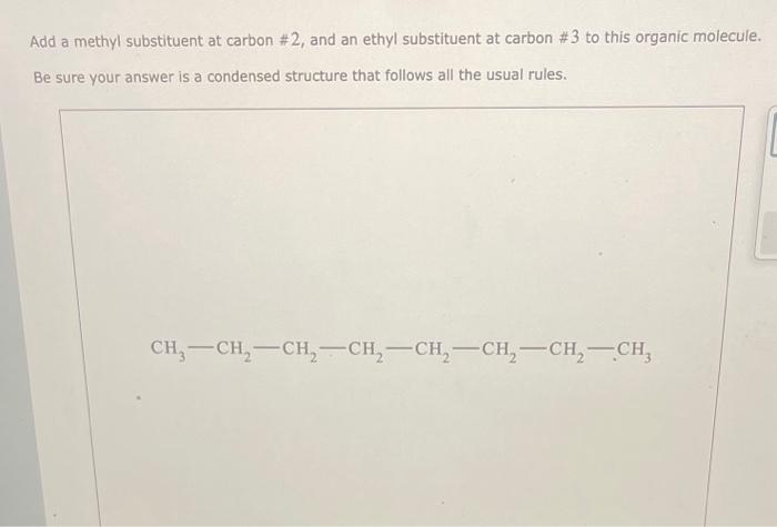 Add a methyl substituent at carbon \# 2 , and an ethyl substituent at carbon \# 3 to this organic molecule. Be sure your answ