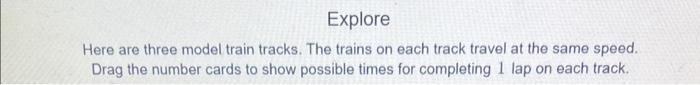 Here are three model train tracks. The trains on each track travel at the same speed. Drag the number cards to show possible 