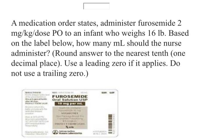 A medication order states, administer furosemide 2 \( \mathrm{mg} / \mathrm{kg} \) /dose PO to an infant who weighs \( 16 \ma