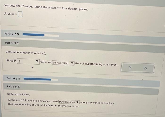 Compute the P-value. Round the answer to four decimal places.
P-value =
Part: 3/5
Part 4 of 5
Determine whether to reject H
S