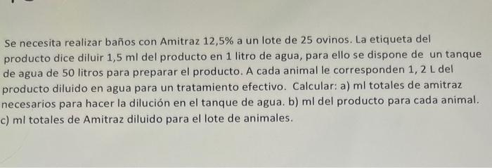 Se necesita realizar baños con Amitraz 12,5\% a un lote de 25 ovinos. La etiqueta del producto dice diluir \( 1,5 \mathrm{ml}