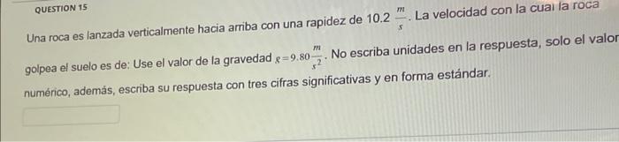 QUESTION 15 Una roca es lanzada verticalmente hacia arriba con una rapidez de \( 10.2 \frac{\mathrm{m}}{\mathrm{s}} \). La ve