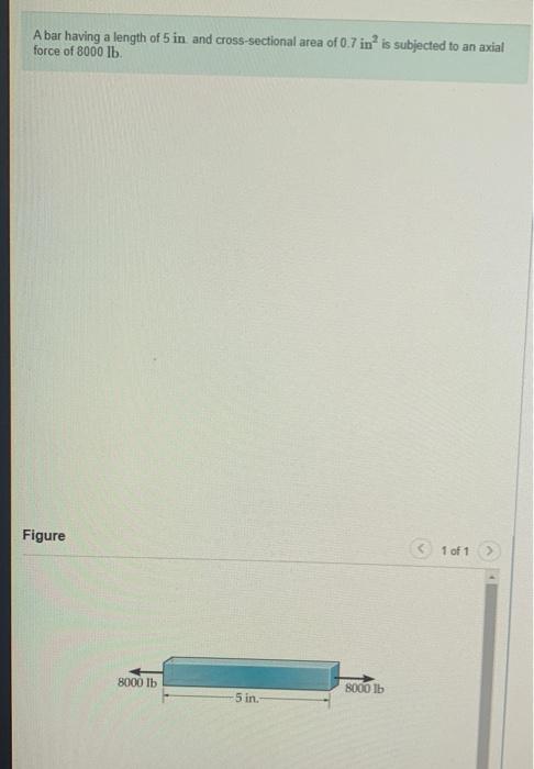A bar having a length of 5 in and cross-sectional area of \( 0.7 \) in \( ^{2} \) is subjected to an axial force of 8000 lb.