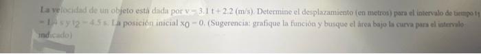 Ia verocifad de un objeto esta dada por \( v-3.1 \mathrm{t}+2.2(\mathrm{~m} / \mathrm{s}) \). Determine el desplazamiento (en