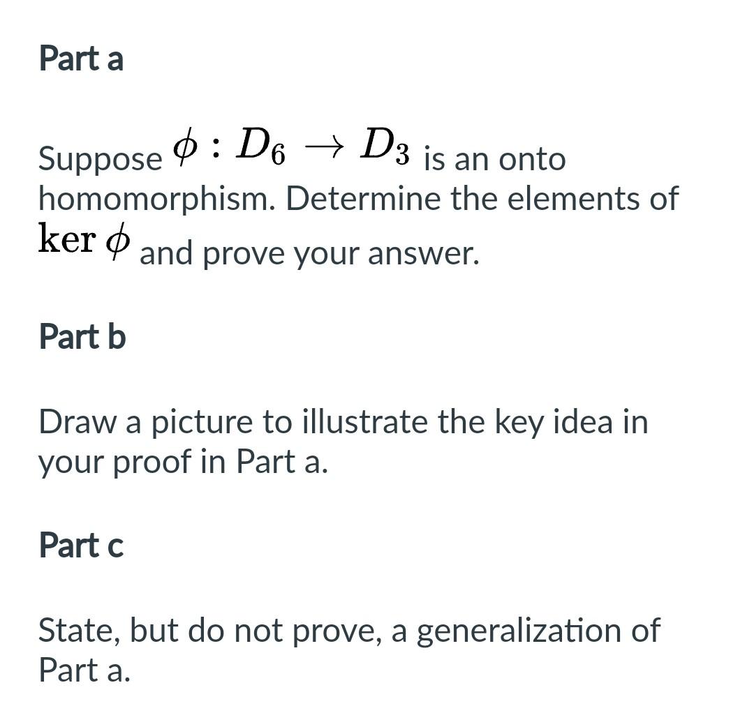 Part a
Suppose \( \phi: D_{6} \rightarrow D_{3} \) is an onto homomorphism. Determine the elements of ker \( \phi \) and prov