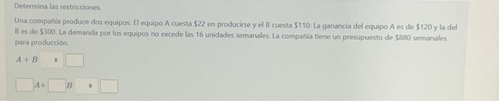 Determina las restricciones. Una compania produce das equipos. El equipo A cuesta \( \$ 22 \) en producise y el B cuesta \( \