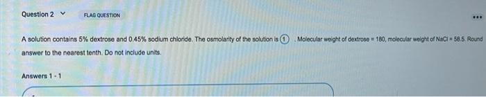 Question 2 FLAG QUESTION . A solution contains 5% dextrose and 0.45% sodium chloride. The osmolarity of the solution is Molec