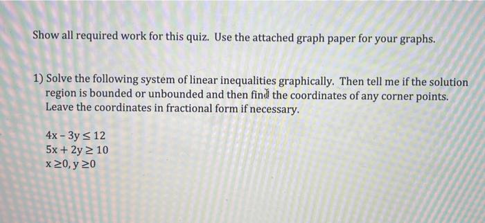 Show all required work for this quiz. Use the attached graph paper for your graphs.
1) Solve the following system of linear i