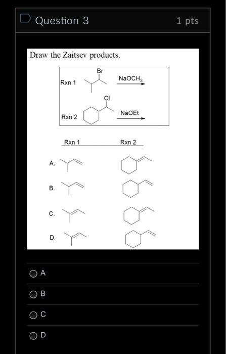 Draw the Zaitsev products.
\( \operatorname{Rxn} 1 \)
Rxn 2
A.
B.
C.
D.