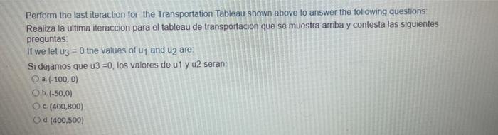 Perform the last iteraction for the Transportation Tableau shown above to answer the following questions: Realiza la ultima i