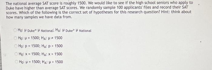 The national average SAT score is roughly 1500 . We would like to see if the high school seniors who apply to Duke have highe