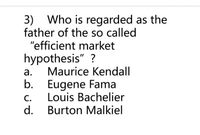 3) Who is regarded as the father of the so called efficient market hypothesis ?
a. Maurice Kendall
b. Eugene Fama
c. Louis 