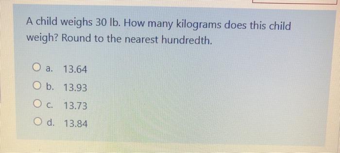 A child weighs 30 lb. How many kilograms does this child weigh? Round to the nearest hundredth. O a. 13.64 O b. 13.93 O c. 13