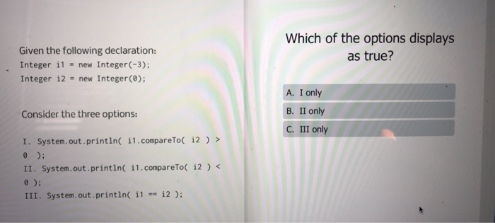 Which of the options displays as true? Given the following declaration: Integer il = new Integer(-3); Integer i2 = new Intege
