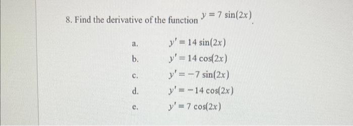 8. Find the derivative of the function \( y=7 \sin (2 x) \) a. \( \quad y^{\prime}=14 \sin (2 x) \) b. \( y^{\prime}=14 \cos