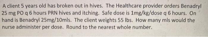 A client 5 years old has broken out in hives. The Healthcare provider orders Benadryl 25 mg PO q 6 hours PRN hives and itchin