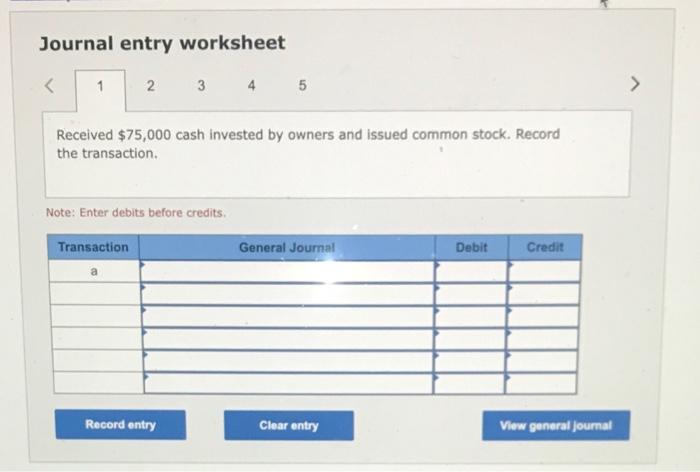 Journal entry worksheet
\( \begin{array}{llll}2 & 3 & 4 & 5\end{array} \)
Received \( \$ 75,000 \) cash invested by owners an