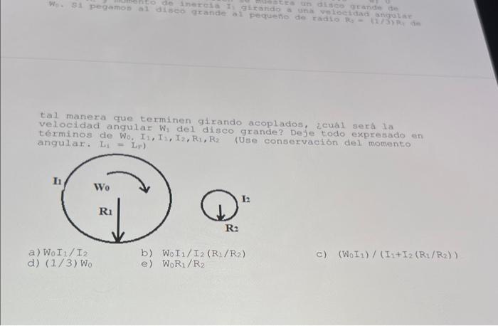 tal manera que terminen girando acoplados, zcual sera la Velocidad angulat \( W_{1} \) del disco grande? Deje todo expresado