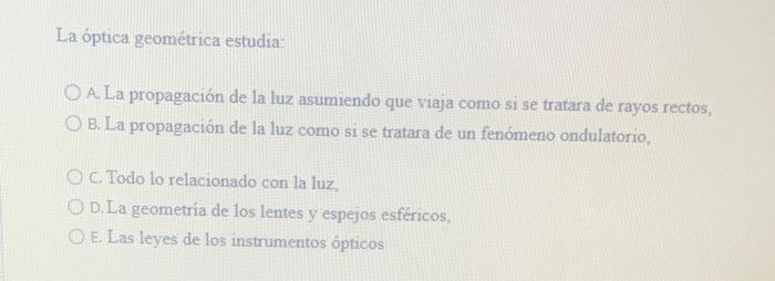 La óptica geométrica estudia: A. La propagación de la luz asumiendo que viaja como si se tratara de rayos rectos, B. La propa