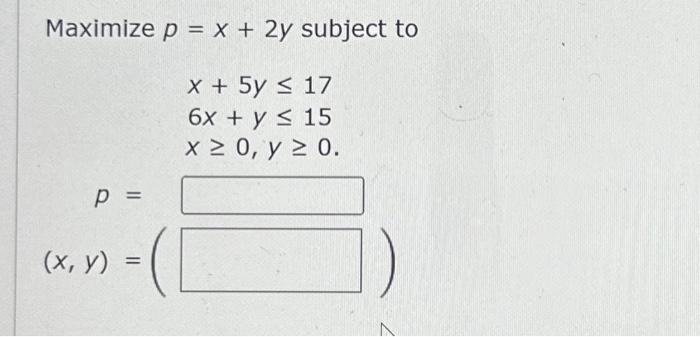 \( \begin{array}{l}\text { ximize } p=x+2 y \text { sub } \\ x+5 y \leq 17 \\ 6 x+y \leq 15 \\ x \geq 0, y \geq 0 \text {. }