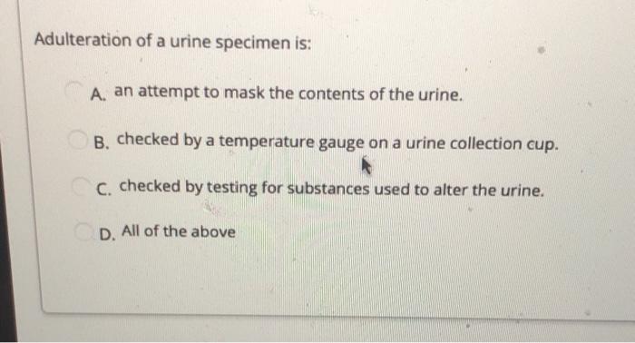 Adulteration of a urine specimen is: A. an attempt to mask the contents of the urine. B. checked by a temperature gauge on a