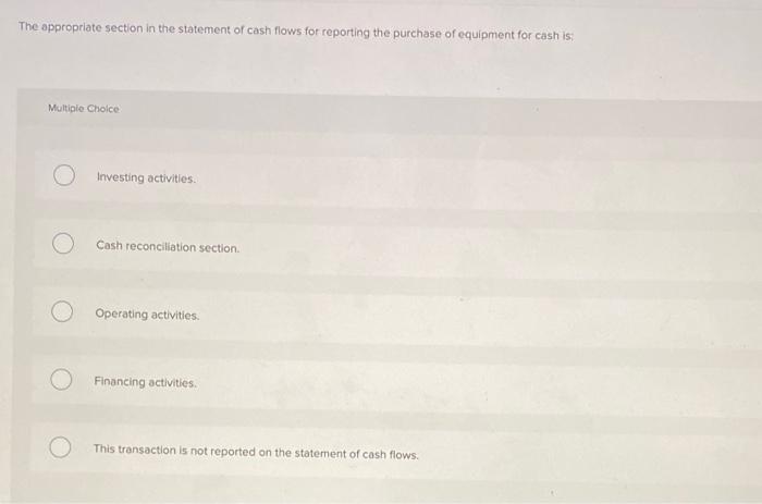 The appropriate section in the statement of cash flows for reporting the purchase of equipment for cash is:
Multiple Cholce
I