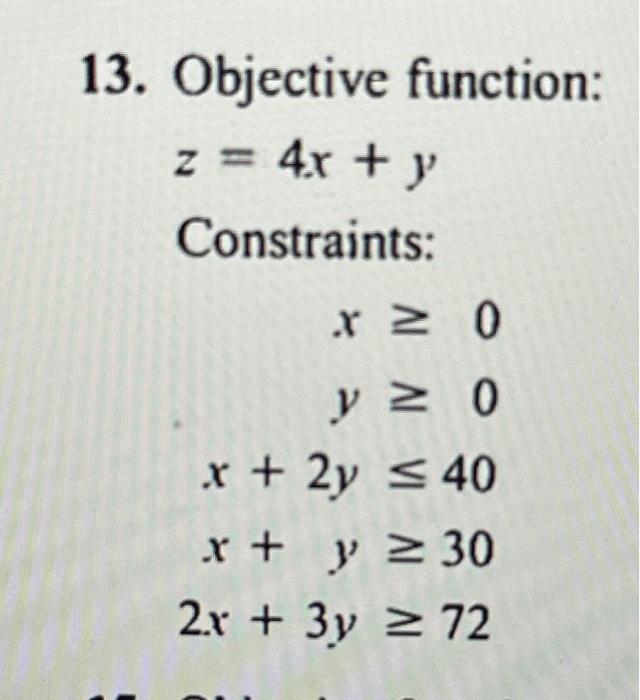 13. Objective function: \[ z=4 x+y \] Constraints: \[ \begin{aligned} x & \geq 0 \\ y & \geq 0 \\ x+2 y & \leq 40 \\ x+y & \g