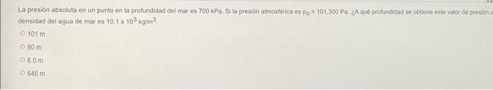 La presión absoluta en un punto en la profundidad del mar es 700 kPa. Si la presión atmosfèrica es po=101,300 Pa. ¿A qué prof