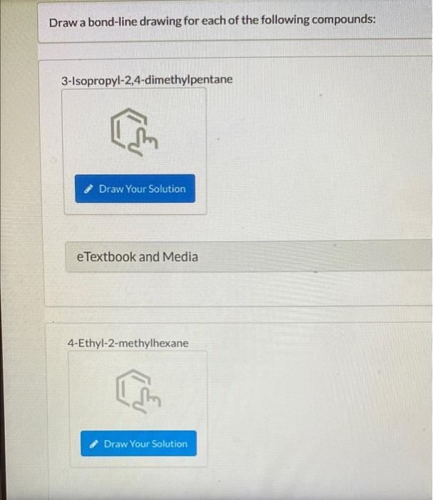 Draw a bond-line drawing for each of the following compounds:
3-Isopropyl-2,4-dimethylpentane
Draw Your Solution
eTextbook an