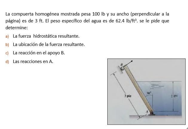 La compuerta homogénea mostrada pesa \( 100 \mathrm{lb} \) y su ancho (perpendicular a la página) es de \( 3 \mathrm{ft} \).