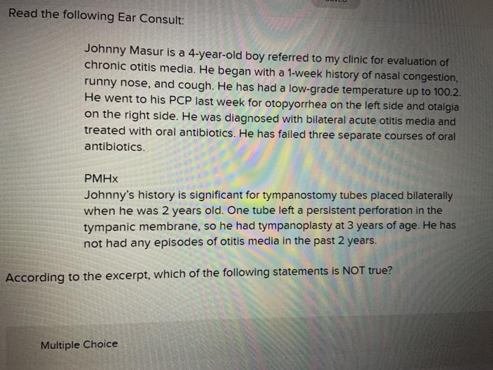 Read the following Ear Consult: Johnny Masur is a 4-year-old boy referred to my clinic for evaluation of chronic otitis media