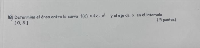 (B) Determina el área entre la curva \( f(x)=4 x-x^{2} \) y el eje de \( x \) en el intervalo \( [0,3] \) ( 5 puntos)