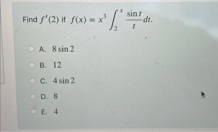 Find \( f^{\prime}(2) \) if \( f(x)=x^{3} \int_{2}^{x} \frac{\sin t}{t} d t \) A. \( 8 \sin 2 \) B. 12 C. \( 4 \sin 2 \) D. 8