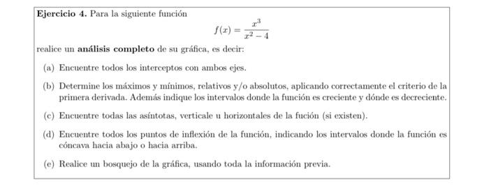 Ejercicio 4. Para la siguiente función \[ f(x)=\frac{x^{3}}{x^{2}-4} \] realice un análisis completo de su gráfica, es decir: